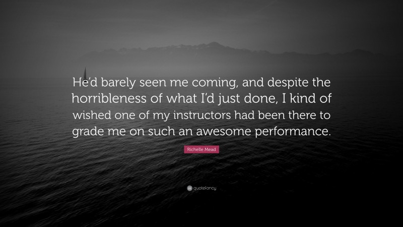 Richelle Mead Quote: “He’d barely seen me coming, and despite the horribleness of what I’d just done, I kind of wished one of my instructors had been there to grade me on such an awesome performance.”