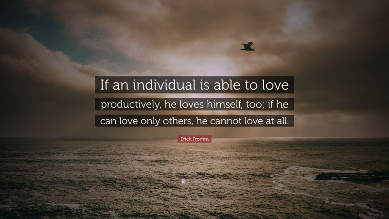Erich Fromm Quote: “If an individual is able to love productively, he loves himself, too; if he can love only others, he cannot love at all.”