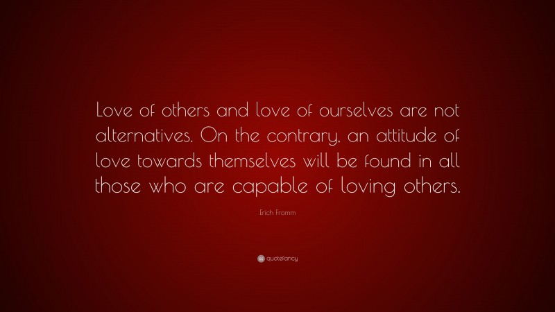 Erich Fromm Quote: “Love of others and love of ourselves are not alternatives. On the contrary, an attitude of love towards themselves will be found in all those who are capable of loving others.”