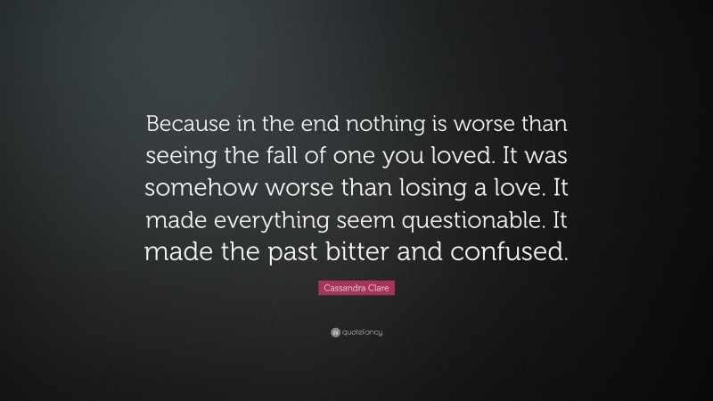 Cassandra Clare Quote: “Because in the end nothing is worse than seeing the fall of one you loved. It was somehow worse than losing a love. It made everything seem questionable. It made the past bitter and confused.”
