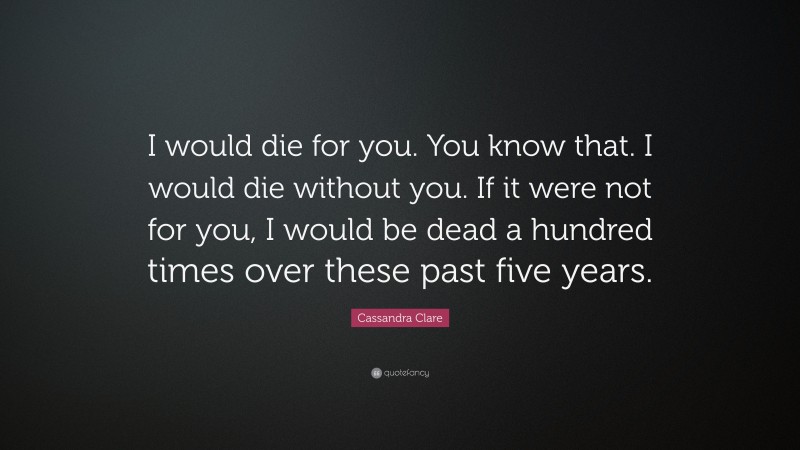 Cassandra Clare Quote: “I would die for you. You know that. I would die without you. If it were not for you, I would be dead a hundred times over these past five years.”