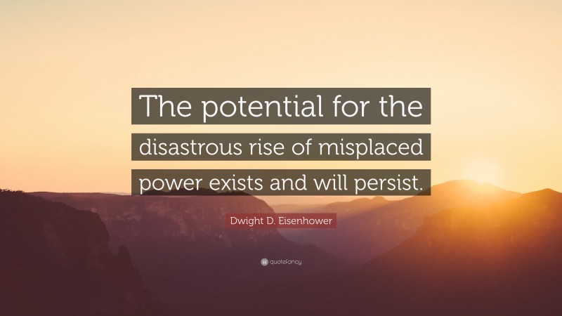Dwight D. Eisenhower Quote: “The potential for the disastrous rise of misplaced power exists and will persist.”