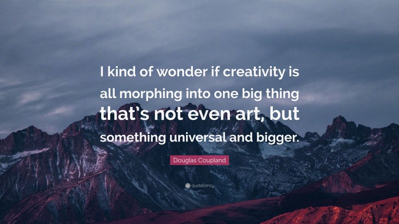Douglas Coupland Quote: “I kind of wonder if creativity is all morphing into one big thing that’s not even art, but something universal and bigger.”