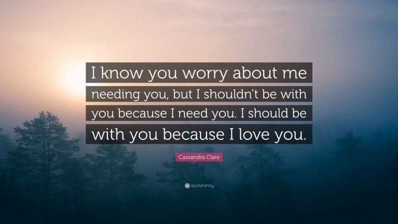 Cassandra Clare Quote: “I know you worry about me needing you, but I shouldn’t be with you because I need you. I should be with you because I love you.”