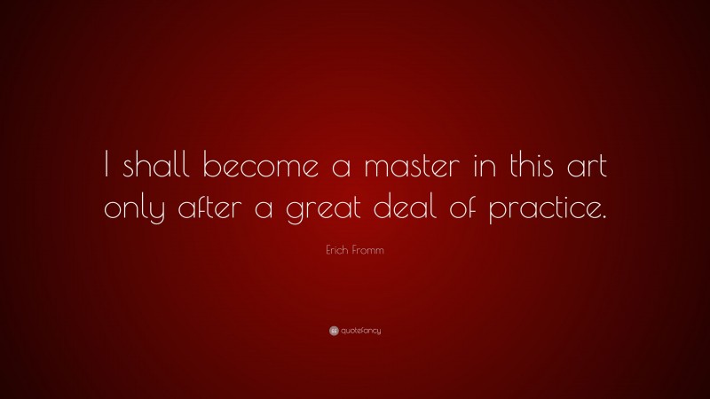 Erich Fromm Quote: “I shall become a master in this art only after a great deal of practice.”