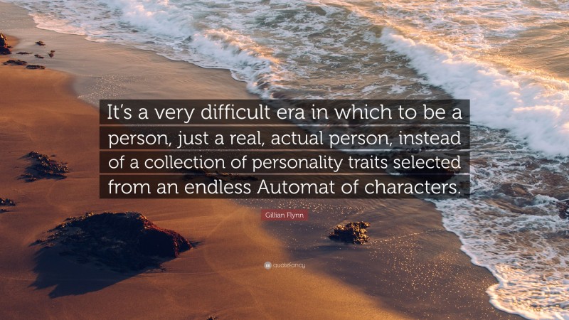 Gillian Flynn Quote: “It’s a very difficult era in which to be a person, just a real, actual person, instead of a collection of personality traits selected from an endless Automat of characters.”