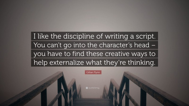 Gillian Flynn Quote: “I like the discipline of writing a script. You can’t go into the character’s head – you have to find these creative ways to help externalize what they’re thinking.”