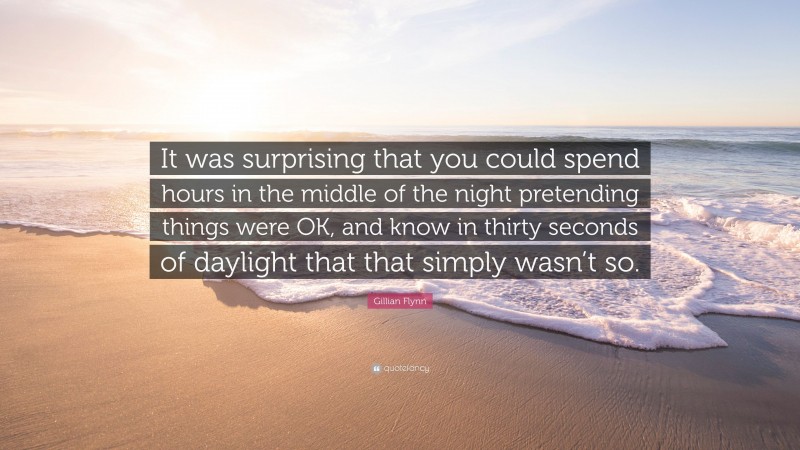 Gillian Flynn Quote: “It was surprising that you could spend hours in the middle of the night pretending things were OK, and know in thirty seconds of daylight that that simply wasn’t so.”