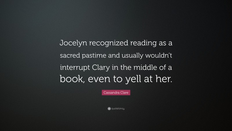 Cassandra Clare Quote: “Jocelyn recognized reading as a sacred pastime and usually wouldn’t interrupt Clary in the middle of a book, even to yell at her.”