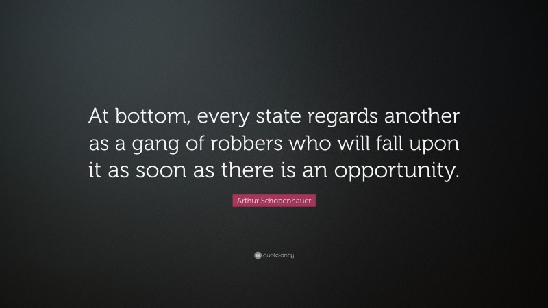 Arthur Schopenhauer Quote: “At bottom, every state regards another as a gang of robbers who will fall upon it as soon as there is an opportunity.”