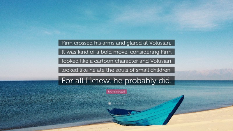 Richelle Mead Quote: “Finn crossed his arms and glared at Volusian. It was kind of a bold move, considering Finn looked like a cartoon character and Volusian looked like he ate the souls of small children. For all I knew, he probably did.”