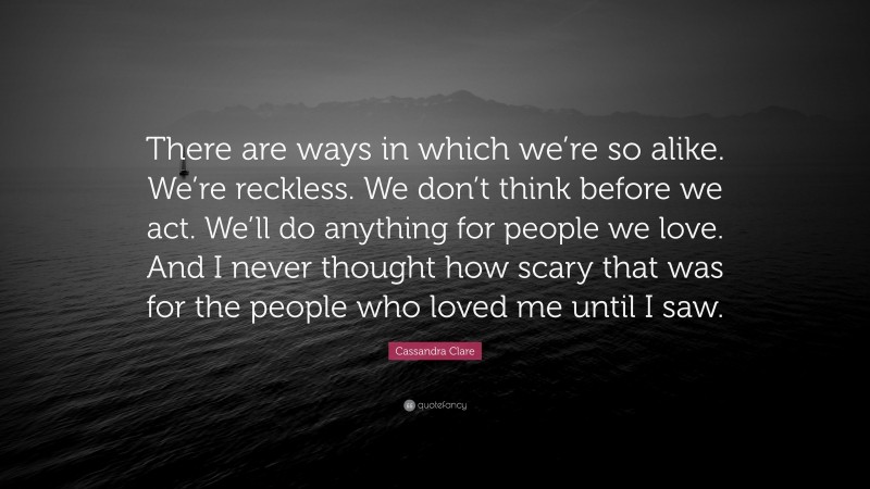 Cassandra Clare Quote: “There are ways in which we’re so alike. We’re reckless. We don’t think before we act. We’ll do anything for people we love. And I never thought how scary that was for the people who loved me until I saw.”