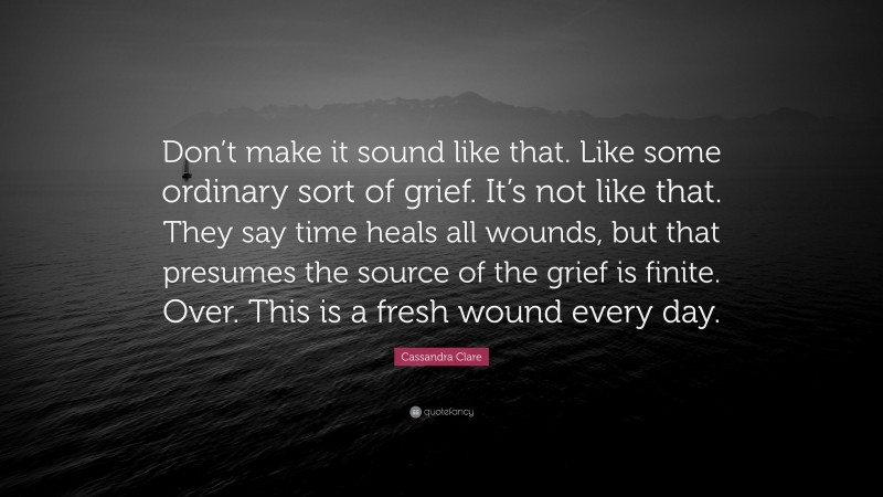 Cassandra Clare Quote: “Don’t make it sound like that. Like some ordinary sort of grief. It’s not like that. They say time heals all wounds, but that presumes the source of the grief is finite. Over. This is a fresh wound every day.”