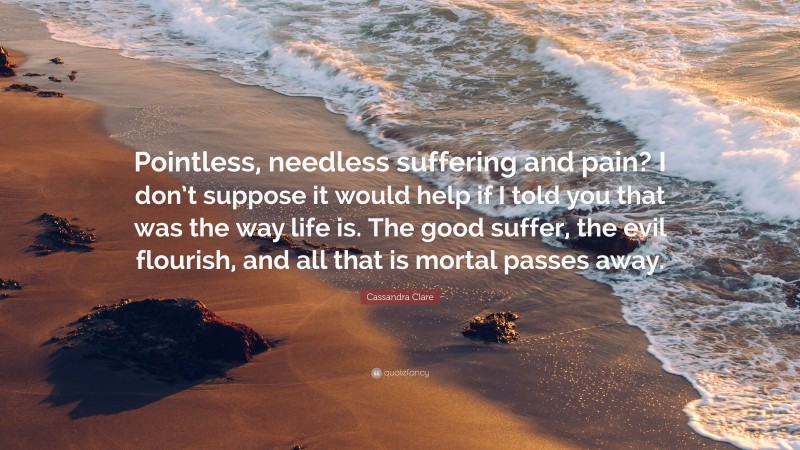 Cassandra Clare Quote: “Pointless, needless suffering and pain? I don’t suppose it would help if I told you that was the way life is. The good suffer, the evil flourish, and all that is mortal passes away.”