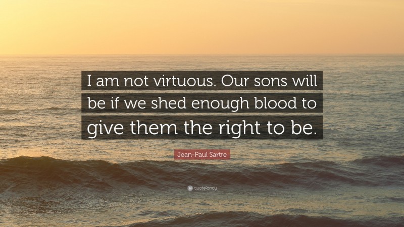 Jean-Paul Sartre Quote: “I am not virtuous. Our sons will be if we shed enough blood to give them the right to be.”