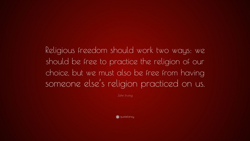 John Irving Quote: “Religious freedom should work two ways: we should be free to practice the religion of our choice, but we must also be free from having someone else’s religion practiced on us.”