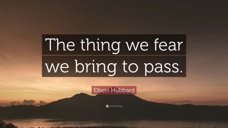 Elbert Hubbard Quote: “The thing we fear we bring to pass.”