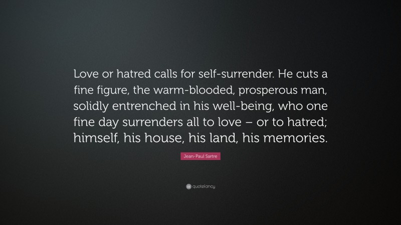 Jean-Paul Sartre Quote: “Love or hatred calls for self-surrender. He cuts a fine figure, the warm-blooded, prosperous man, solidly entrenched in his well-being, who one fine day surrenders all to love – or to hatred; himself, his house, his land, his memories.”