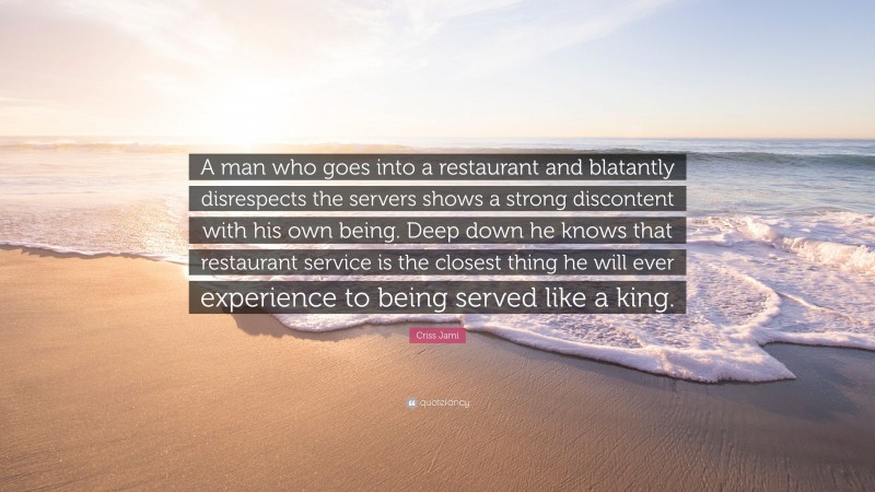 Criss Jami Quote: “A man who goes into a restaurant and blatantly disrespects the servers shows a strong discontent with his own being. Deep down he knows that restaurant service is the closest thing he will ever experience to being served like a king.”