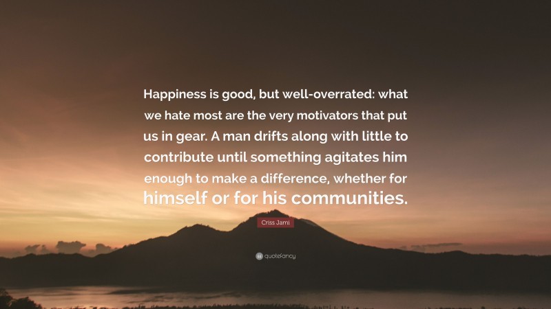 Criss Jami Quote: “Happiness is good, but well-overrated: what we hate most are the very motivators that put us in gear. A man drifts along with little to contribute until something agitates him enough to make a difference, whether for himself or for his communities.”