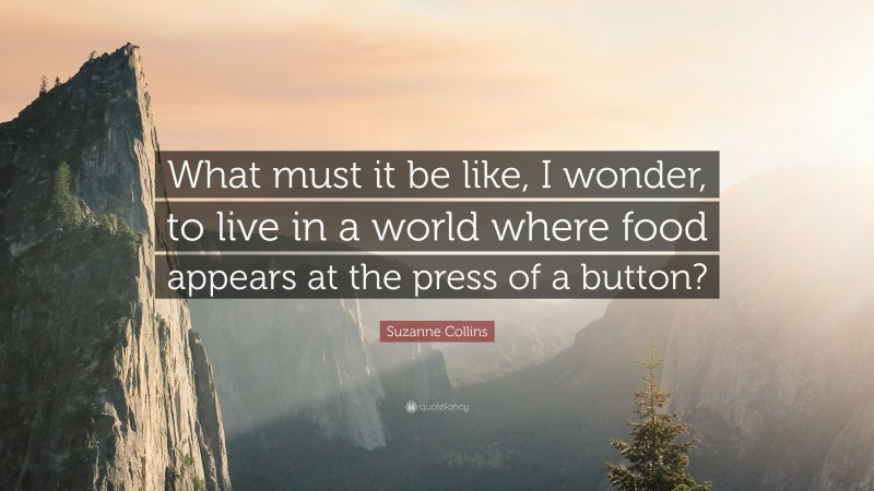 Suzanne Collins Quote: “What must it be like, I wonder, to live in a world where food appears at the press of a button?”