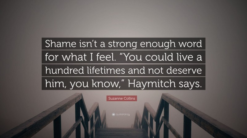 Suzanne Collins Quote: “Shame isn’t a strong enough word for what I feel. “You could live a hundred lifetimes and not deserve him, you know,” Haymitch says.”