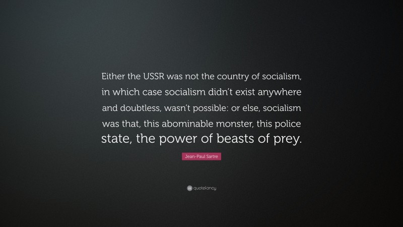 Jean-Paul Sartre Quote: “Either the USSR was not the country of socialism, in which case socialism didn’t exist anywhere and doubtless, wasn’t possible: or else, socialism was that, this abominable monster, this police state, the power of beasts of prey.”