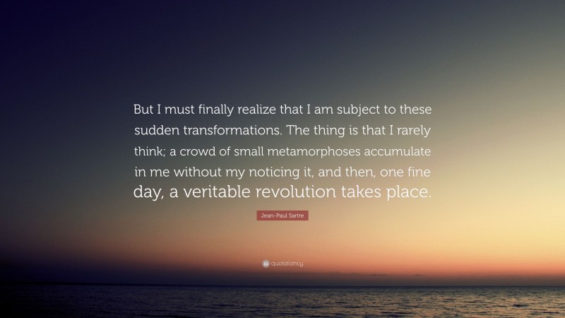Jean-Paul Sartre Quote: “But I must finally realize that I am subject to these sudden transformations. The thing is that I rarely think; a crowd of small metamorphoses accumulate in me without my noticing it, and then, one fine day, a veritable revolution takes place.”