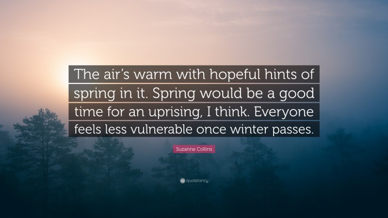 Suzanne Collins Quote: “The air’s warm with hopeful hints of spring in it. Spring would be a good time for an uprising, I think. Everyone feels less vulnerable once winter passes.”