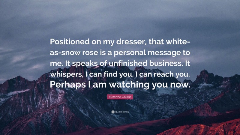 Suzanne Collins Quote: “Positioned on my dresser, that white-as-snow rose is a personal message to me. It speaks of unfinished business. It whispers, I can find you. I can reach you. Perhaps I am watching you now.”