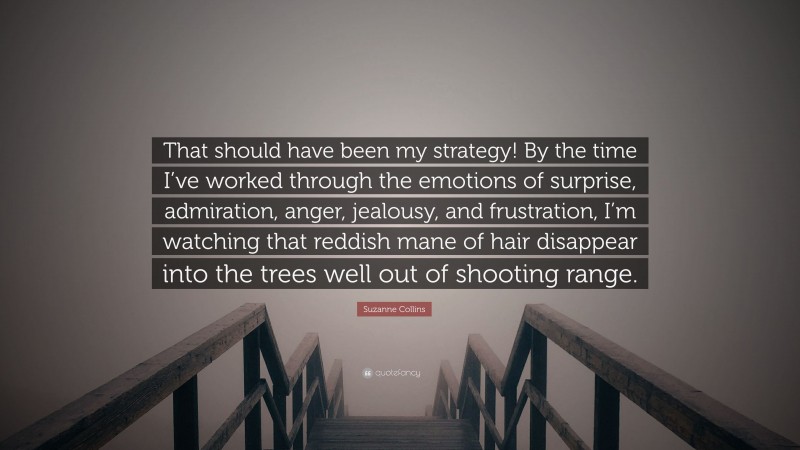Suzanne Collins Quote: “That should have been my strategy! By the time I’ve worked through the emotions of surprise, admiration, anger, jealousy, and frustration, I’m watching that reddish mane of hair disappear into the trees well out of shooting range.”
