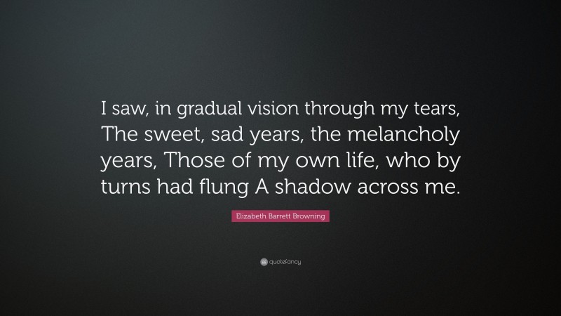 Elizabeth Barrett Browning Quote: “I saw, in gradual vision through my tears, The sweet, sad years, the melancholy years, Those of my own life, who by turns had flung A shadow across me.”