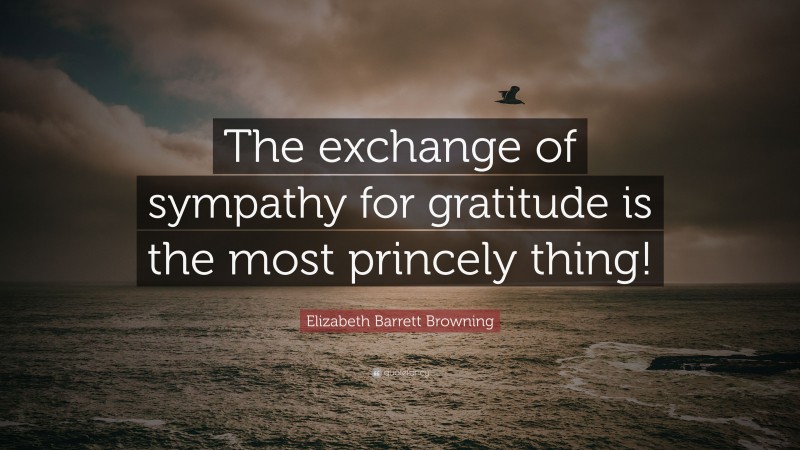 Elizabeth Barrett Browning Quote: “The exchange of sympathy for gratitude is the most princely thing!”