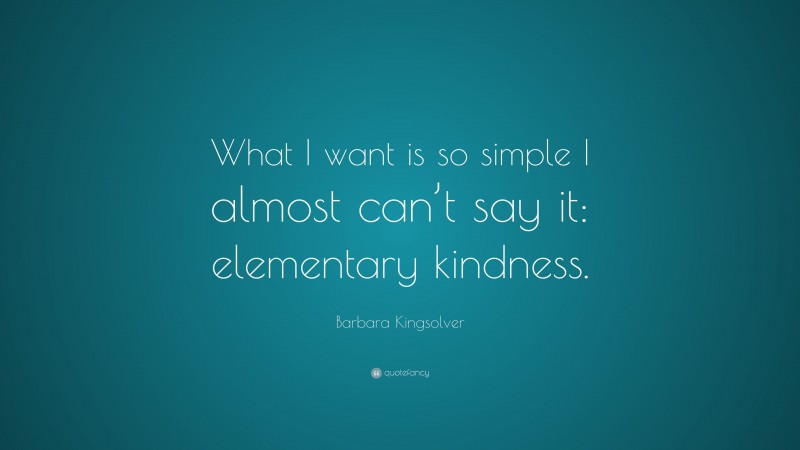 Barbara Kingsolver Quote: “What I want is so simple I almost can’t say it: elementary kindness.”