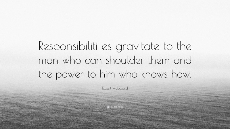 Elbert Hubbard Quote: “Responsibiliti es gravitate to the man who can shoulder them and the power to him who knows how.”