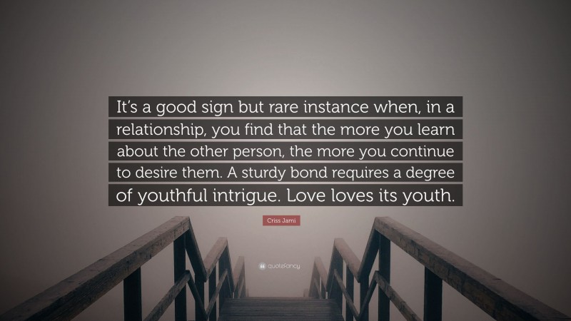 Criss Jami Quote: “It’s a good sign but rare instance when, in a relationship, you find that the more you learn about the other person, the more you continue to desire them. A sturdy bond requires a degree of youthful intrigue. Love loves its youth.”