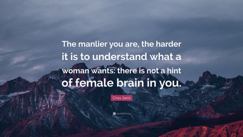 Criss Jami Quote: “The manlier you are, the harder it is to understand what a woman wants: there is not a hint of female brain in you.”