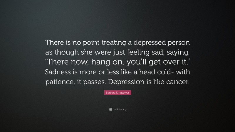 Barbara Kingsolver Quote: “There is no point treating a depressed person as though she were just feeling sad, saying, ‘There now, hang on, you’ll get over it.’ Sadness is more or less like a head cold- with patience, it passes. Depression is like cancer.”