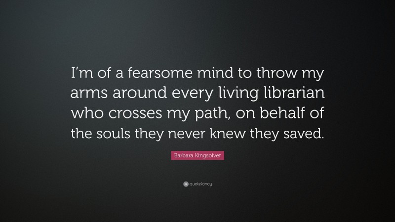Barbara Kingsolver Quote: “I’m of a fearsome mind to throw my arms around every living librarian who crosses my path, on behalf of the souls they never knew they saved.”