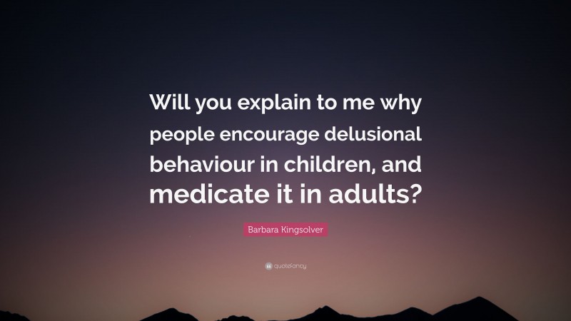 Barbara Kingsolver Quote: “Will you explain to me why people encourage delusional behaviour in children, and medicate it in adults?”