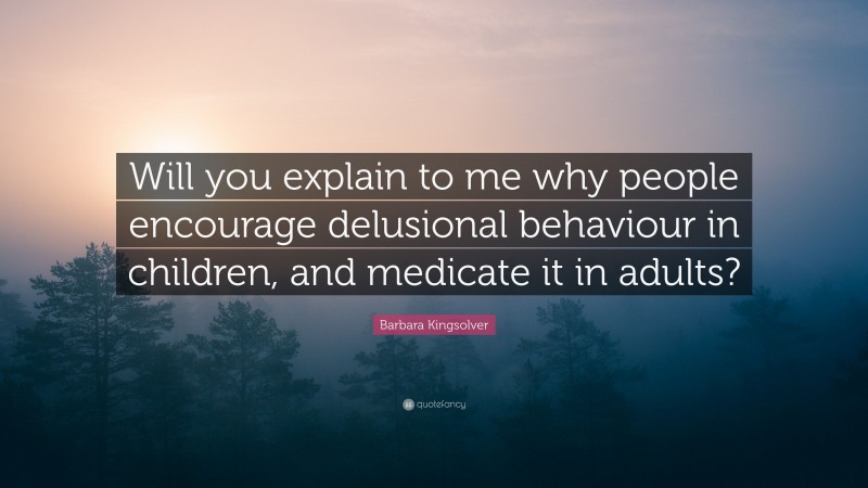 Barbara Kingsolver Quote: “Will you explain to me why people encourage delusional behaviour in children, and medicate it in adults?”