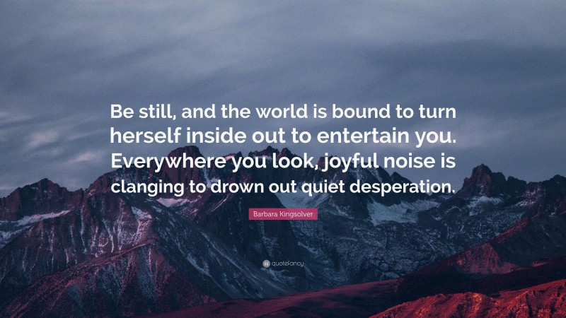 Barbara Kingsolver Quote: “Be still, and the world is bound to turn herself inside out to entertain you. Everywhere you look, joyful noise is clanging to drown out quiet desperation.”