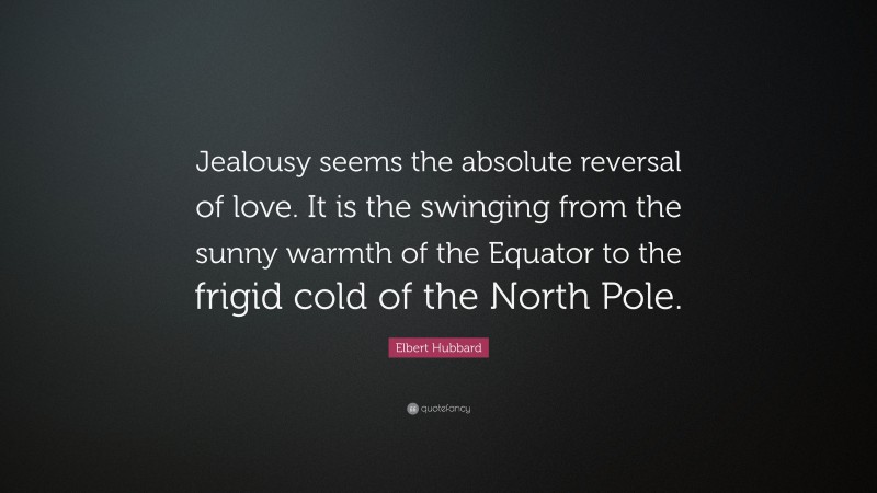 Elbert Hubbard Quote: “Jealousy seems the absolute reversal of love. It is the swinging from the sunny warmth of the Equator to the frigid cold of the North Pole.”