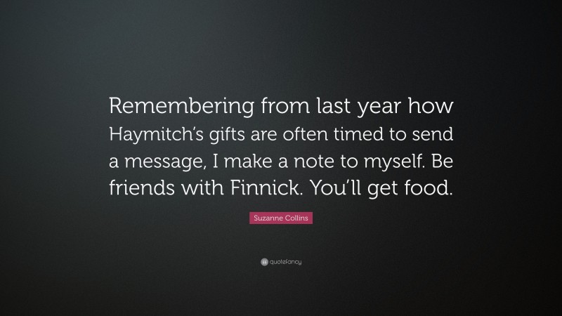 Suzanne Collins Quote: “Remembering from last year how Haymitch’s gifts are often timed to send a message, I make a note to myself. Be friends with Finnick. You’ll get food.”