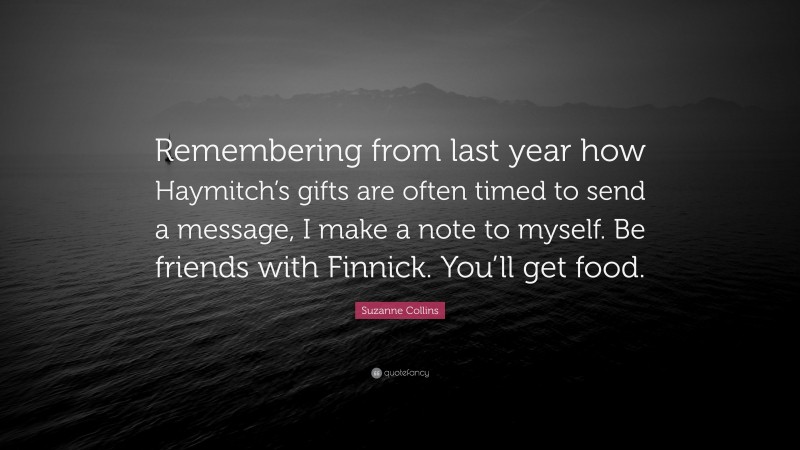 Suzanne Collins Quote: “Remembering from last year how Haymitch’s gifts are often timed to send a message, I make a note to myself. Be friends with Finnick. You’ll get food.”