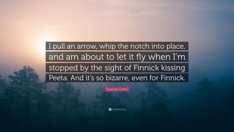 Suzanne Collins Quote: “I pull an arrow, whip the notch into place, and am about to let it fly when I’m stopped by the sight of Finnick kissing Peeta. And it’s so bizarre, even for Finnick.”