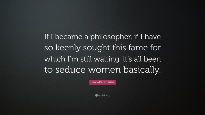Jean-Paul Sartre Quote: “If I became a philosopher, if I have so keenly sought this fame for which I’m still waiting, it’s all been to seduce women basically.”