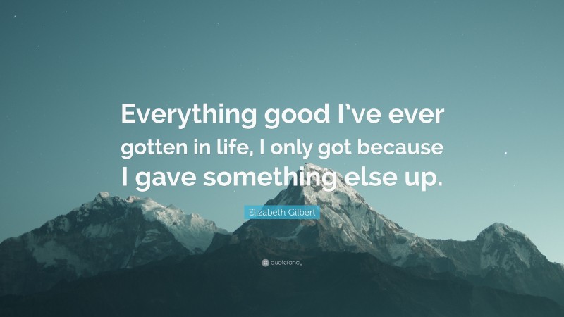 Elizabeth Gilbert Quote: “Everything good I’ve ever gotten in life, I only got because I gave something else up.”