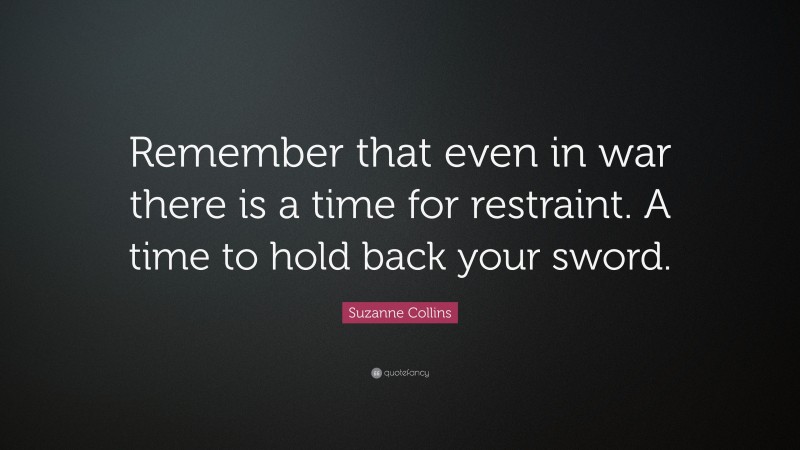 Suzanne Collins Quote: “Remember that even in war there is a time for restraint. A time to hold back your sword.”