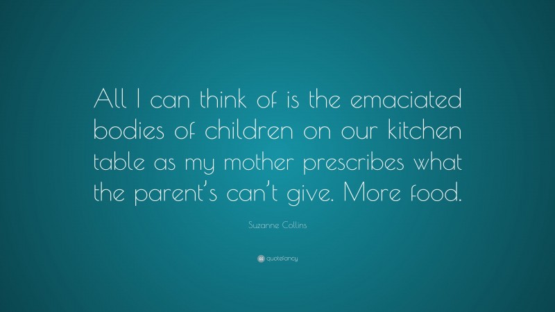 Suzanne Collins Quote: “All I can think of is the emaciated bodies of children on our kitchen table as my mother prescribes what the parent’s can’t give. More food.”